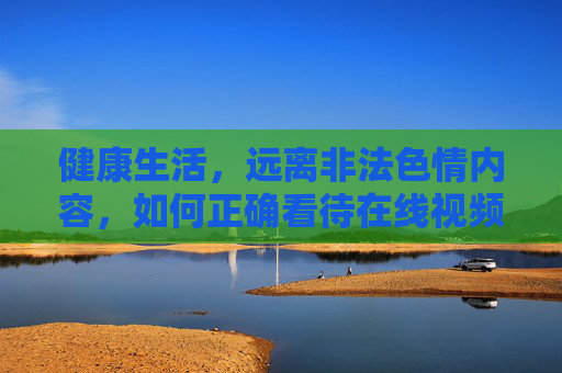 健康生活，远离非法色情内容，如何正确看待在线视频资源