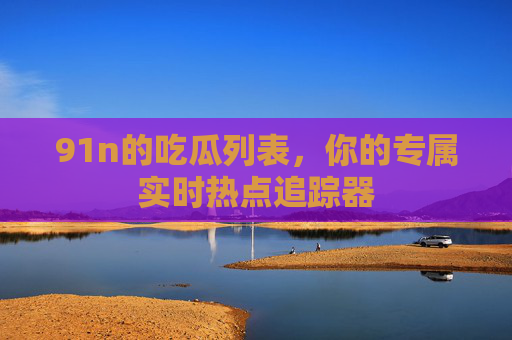 91n的吃瓜列表，你的专属实时热点追踪器