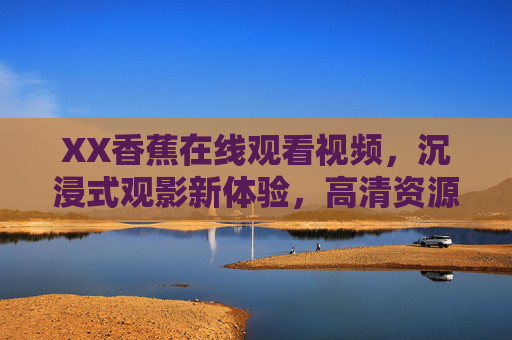 XX香蕉在线观看视频，沉浸式观影新体验，高清资源与优质内容一站式享受