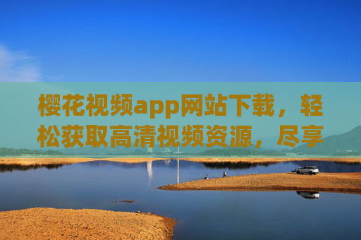 樱花视频app网站下载，轻松获取高清视频资源，尽享视听乐趣