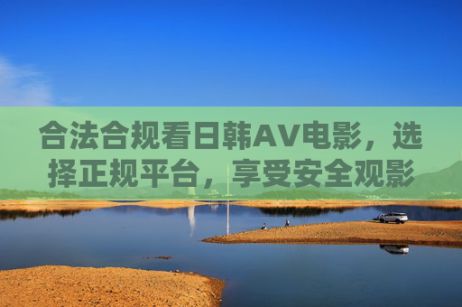 合法合规看日韩AV电影，选择正规平台，享受安全观影体验