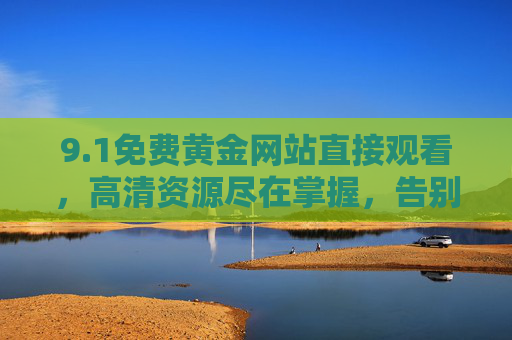 9.1免费黄金网站直接观看，高清资源尽在掌握，告别广告与限流的观影新体验