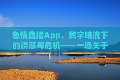 色情直插App，数字暗流下的诱惑与危机——一场关于欲望、成瘾与伦理的拷问