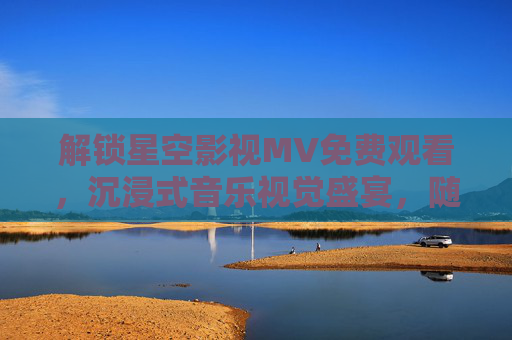 解锁星空影视MV免费观看，沉浸式音乐视觉盛宴，随时随地畅享经典与潮流