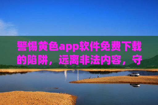 警惕黄色app软件免费下载的陷阱，远离非法内容，守护网络安全与个人隐私