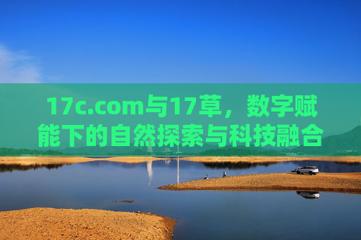 17c.com与17草，数字赋能下的自然探索与科技融合实践