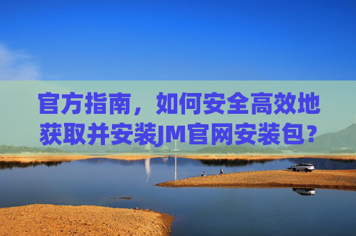 官方指南，如何安全高效地获取并安装JM官网安装包？