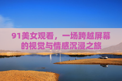 91美女观看，一场跨越屏幕的视觉与情感沉浸之旅