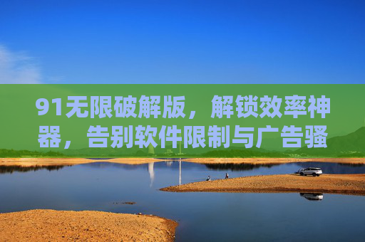 91无限破解版，解锁效率神器，告别软件限制与广告骚扰