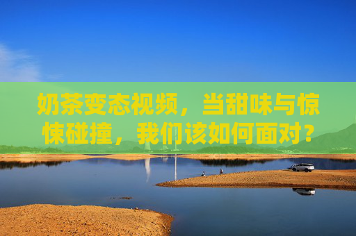 奶茶变态视频，当甜味与惊悚碰撞，我们该如何面对？