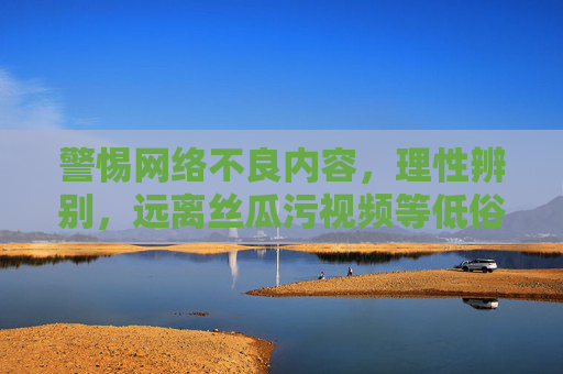 警惕网络不良内容，理性辨别，远离丝瓜污视频等低俗信息