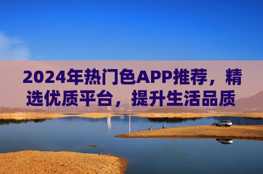 2024年热门色APP推荐，精选优质平台，提升生活品质