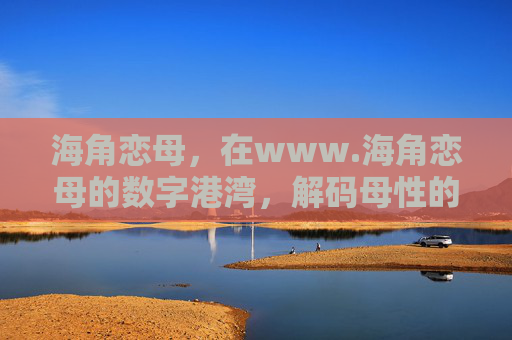 海角恋母，在www.海角恋母的数字港湾，解码母性的温暖与远方的思念