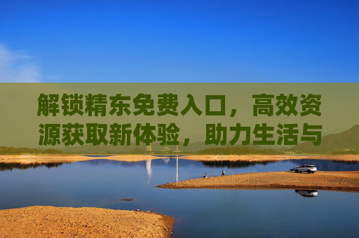解锁精东免费入口，高效资源获取新体验，助力生活与工作更高效