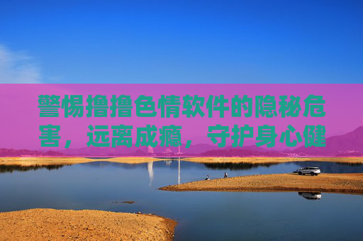 警惕撸撸色情软件的隐秘危害，远离成瘾，守护身心健康