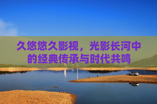久悠悠久影视，光影长河中的经典传承与时代共鸣