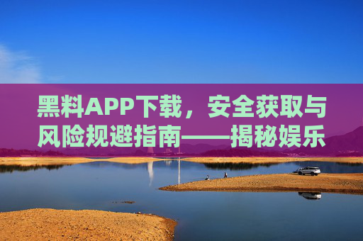 黑料APP下载，安全获取与风险规避指南——揭秘娱乐黑料背后的真相与隐患