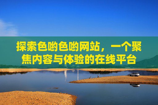 探索色哟色哟网站，一个聚焦内容与体验的在线平台