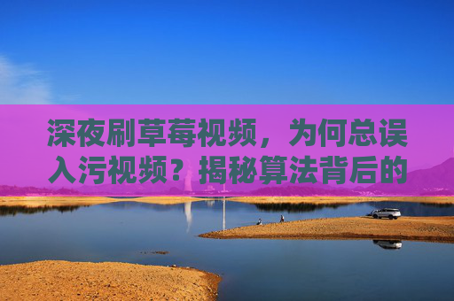 深夜刷草莓视频，为何总误入污视频？揭秘算法背后的内容迷局