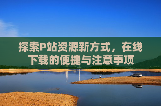 探索P站资源新方式，在线下载的便捷与注意事项