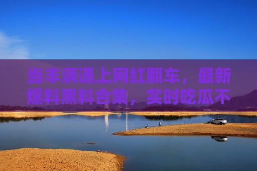 当丰满遇上网红翻车，最新爆料黑料合集，实时吃瓜不落下一页！