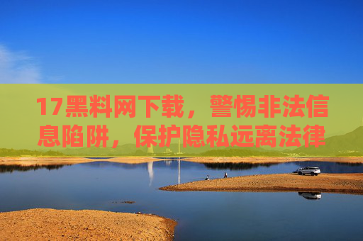 17黑料网下载，警惕非法信息陷阱，保护隐私远离法律风险