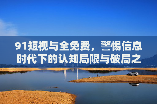 91短视与全免费，警惕信息时代下的认知局限与破局之道