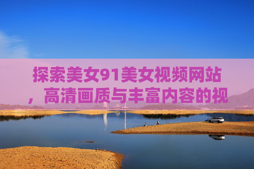 探索美女91美女视频网站，高清画质与丰富内容的视觉盛宴