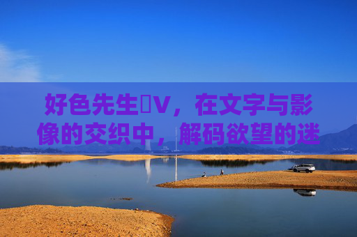 好色先生丅V，在文字与影像的交织中，解码欲望的迷思与美的诱惑