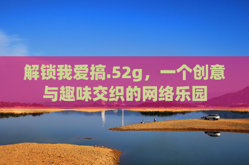 解锁我爱搞.52g，一个创意与趣味交织的网络乐园