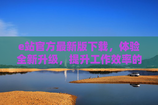 e站官方最新版下载，体验全新升级，提升工作效率的必备工具