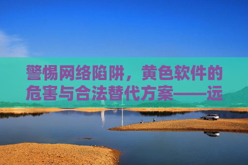 警惕网络陷阱，黄色软件的危害与合法替代方案——远离非法内容，守护健康网络环境