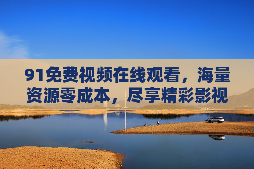 91免费视频在线观看，海量资源零成本，尽享精彩影视的便捷新体验