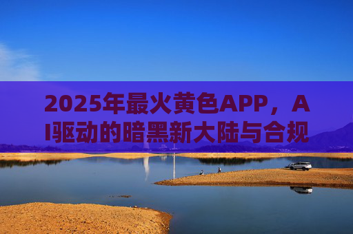 2025年最火黄色APP，AI驱动的暗黑新大陆与合规创新的博弈