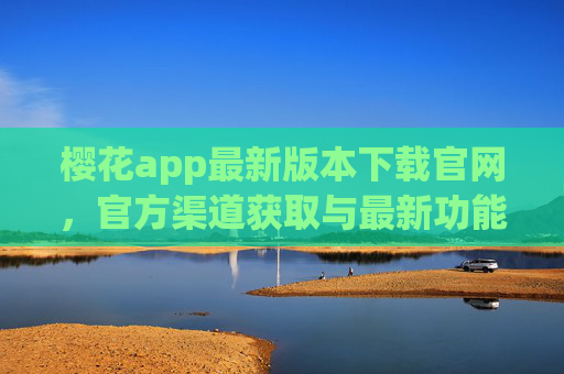 樱花app最新版本下载官网，官方渠道获取与最新功能体验指南