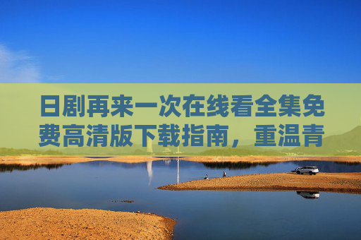 日剧再来一次在线看全集免费高清版下载指南，重温青春与救赎的动人篇章