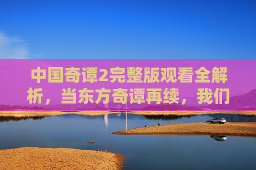 中国奇谭2完整版观看全解析，当东方奇谭再续，我们看见的不仅是故事，更是文化深处的共鸣与思考