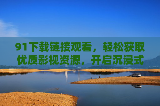 91下载链接观看，轻松获取优质影视资源，开启沉浸式观影体验
