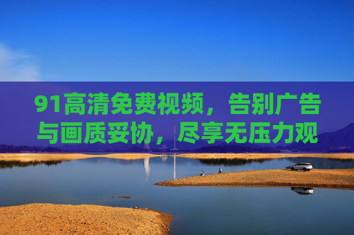 91高清免费视频，告别广告与画质妥协，尽享无压力观影新体验
