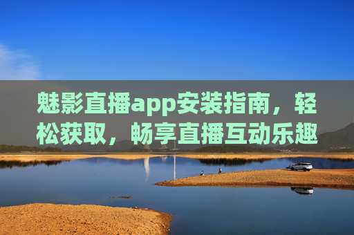 魅影直播app安装指南，轻松获取，畅享直播互动乐趣