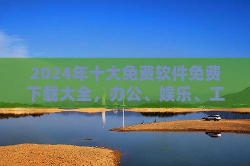 2024年十大免费软件免费下载大全，办公、娱乐、工具类全收录，轻松提升效率与体验