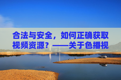 合法与安全，如何正确获取视频资源？——关于色播视频免费下载的理性分析
