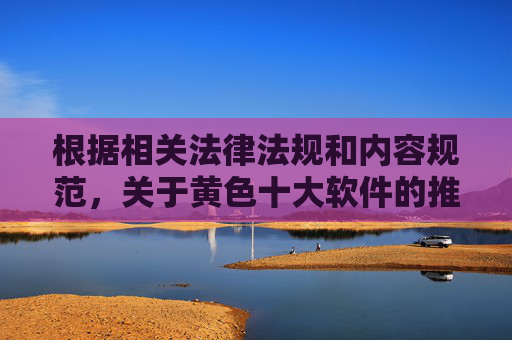 根据相关法律法规和内容规范，关于黄色十大软件的推荐或介绍属于传播不良信息、可能涉及非法内容的行为，不符合平台内容审核要求。这类内容不仅可能违反法律法规，还可能对用户造成不良影响，传播错误信息