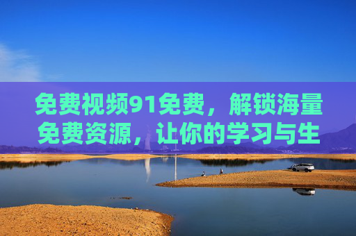 免费视频91免费，解锁海量免费资源，让你的学习与生活更高效