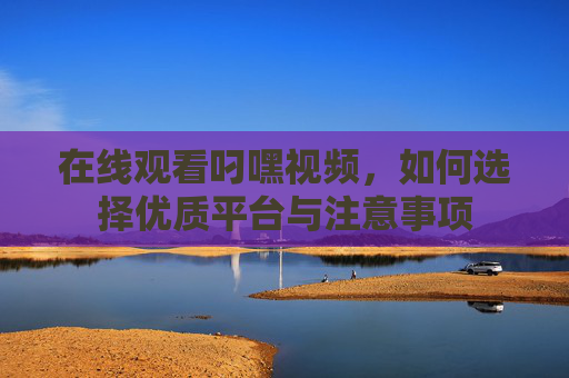 在线观看叼嘿视频，如何选择优质平台与注意事项