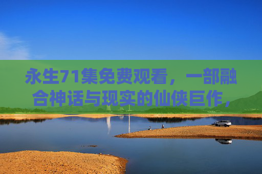 永生71集免费观看，一部融合神话与现实的仙侠巨作，带你探索永恒与轮回的震撼之旅