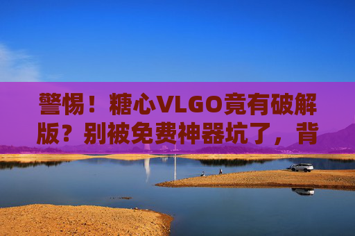 警惕！糖心VLGO竟有破解版？别被免费神器坑了，背后风险比你想的更可怕
