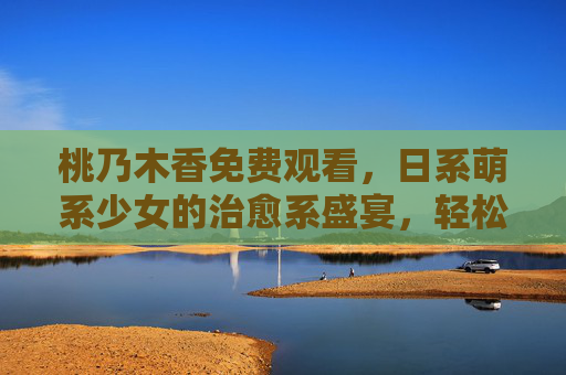 桃乃木香免费观看，日系萌系少女的治愈系盛宴，轻松开启治愈之旅