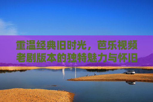 重温经典旧时光，芭乐视频老剧版本的独特魅力与怀旧情怀
