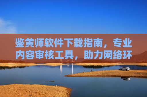 鉴黄师软件下载指南，专业内容审核工具，助力网络环境净化